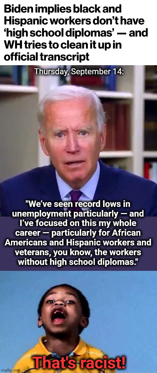 They'll soon have to lock him in his basement! | Thursday, September 14:; "We’ve seen record lows in
unemployment particularly — and
I’ve focused on this my whole
career — particularly for African
Americans and Hispanic workers and
veterans, you know, the workers
without high school diplomas."; That's racist! | image tagged in slow joe biden dementia face,that's racist 2,dementia,democrats | made w/ Imgflip meme maker