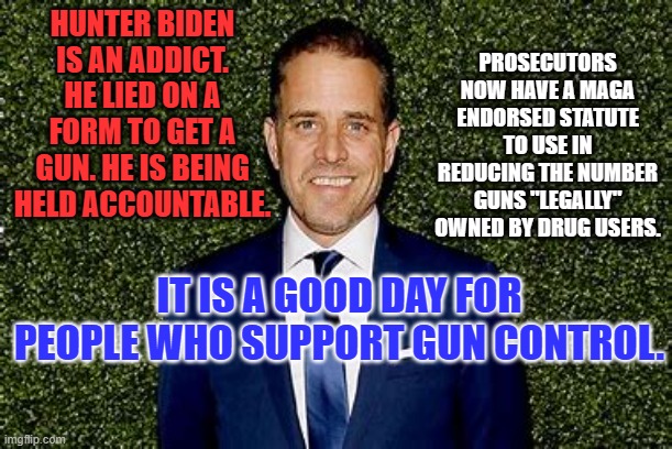 Thank goodness he didn't shoot someone when he was loaded. | HUNTER BIDEN IS AN ADDICT. HE LIED ON A FORM TO GET A GUN. HE IS BEING HELD ACCOUNTABLE. PROSECUTORS NOW HAVE A MAGA ENDORSED STATUTE TO USE IN REDUCING THE NUMBER GUNS "LEGALLY" OWNED BY DRUG USERS. IT IS A GOOD DAY FOR PEOPLE WHO SUPPORT GUN CONTROL. | image tagged in politics | made w/ Imgflip meme maker