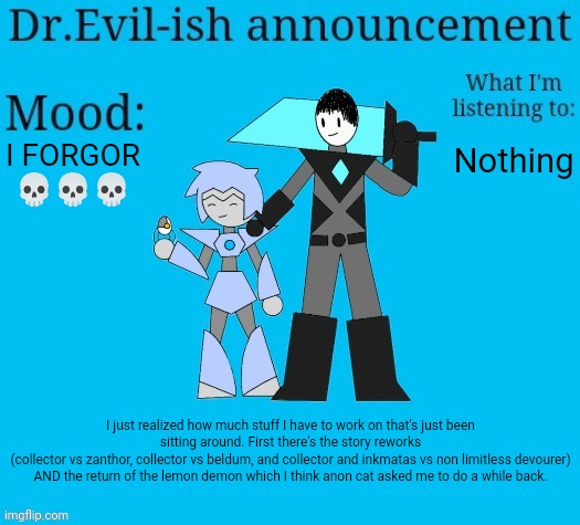 AND THEN THERE'S THE DRAWINGS | I FORGOR 💀💀💀; Nothing; I just realized how much stuff I have to work on that's just been sitting around. First there's the story reworks
(collector vs zanthor, collector vs beldum, and collector and inkmatas vs non limitless devourer) AND the return of the lemon demon which I think anon cat asked me to do a while back. | image tagged in dr evil-ish new announcement template | made w/ Imgflip meme maker