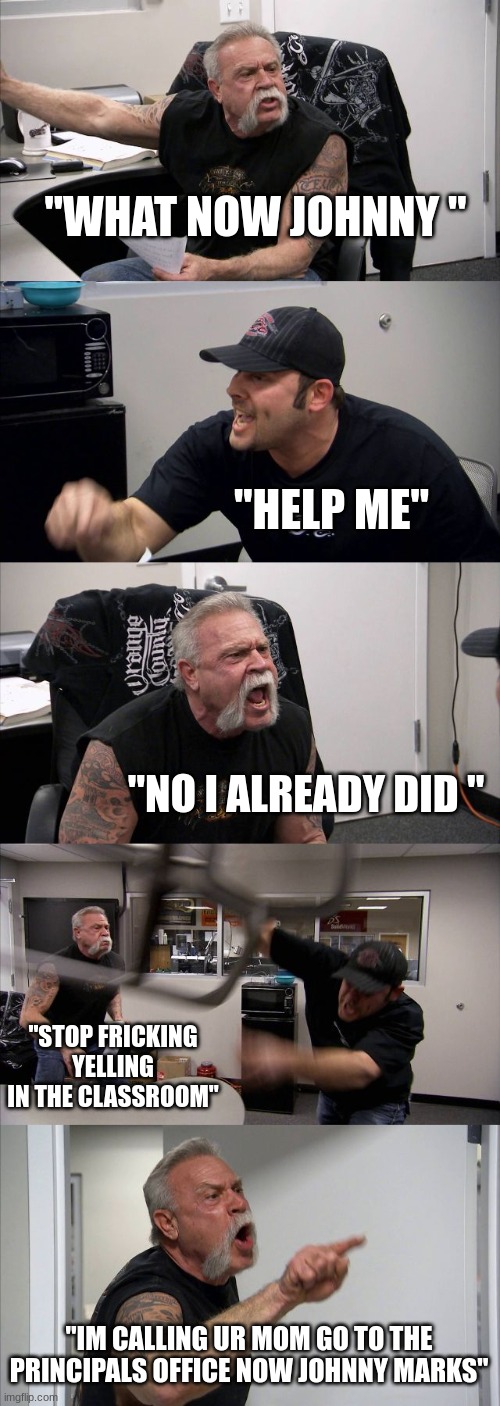 CLASSROOM | "WHAT NOW JOHNNY "; "HELP ME"; "NO I ALREADY DID "; "STOP FRICKING YELLING IN THE CLASSROOM"; "IM CALLING UR MOM GO TO THE PRINCIPALS OFFICE NOW JOHNNY MARKS" | image tagged in memes,american chopper argument | made w/ Imgflip meme maker