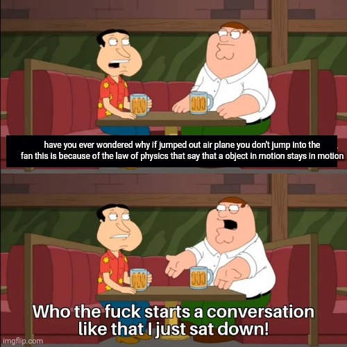 Who the f**k starts a conversation like that I just sat down! | have you ever wondered why if jumped out air plane you don't jump into the fan this is because of the law of physics that say that a object in motion stays in motion | image tagged in who the f k starts a conversation like that i just sat down | made w/ Imgflip meme maker