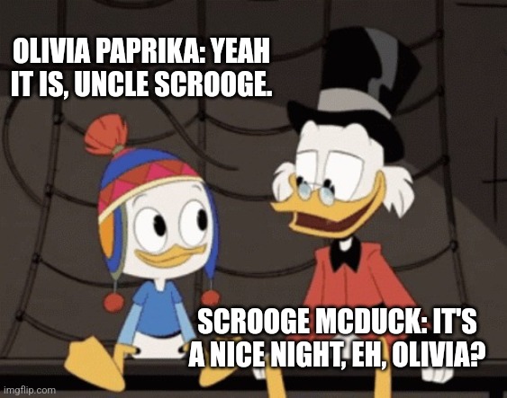 Scrooge McDuck and Olivia Paprika | OLIVIA PAPRIKA: YEAH IT IS, UNCLE SCROOGE. SCROOGE MCDUCK: IT'S A NICE NIGHT, EH, OLIVIA? | image tagged in scrooge mcduck and dewey duck,ducktales | made w/ Imgflip meme maker