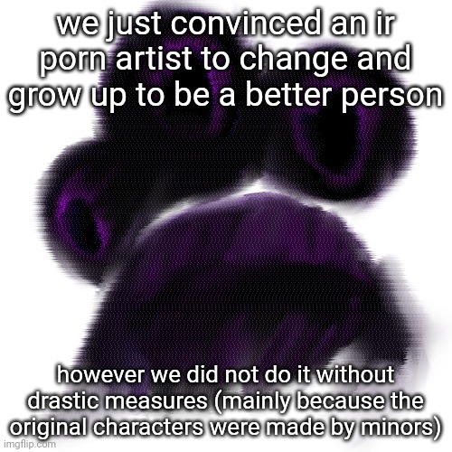 we just convinced an ir porn artist to change and grow up to be a better person; however we did not do it without drastic measures (mainly because the original characters were made by minors) | made w/ Imgflip meme maker