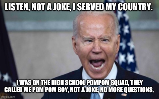 Biden Scream | LISTEN, NOT A JOKE, I SERVED MY COUNTRY. I WAS ON THE HIGH SCHOOL POMPOM SQUAD, THEY CALLED ME POM POM BOY, NOT A JOKE, NO MORE QUESTIONS, | image tagged in biden scream | made w/ Imgflip meme maker