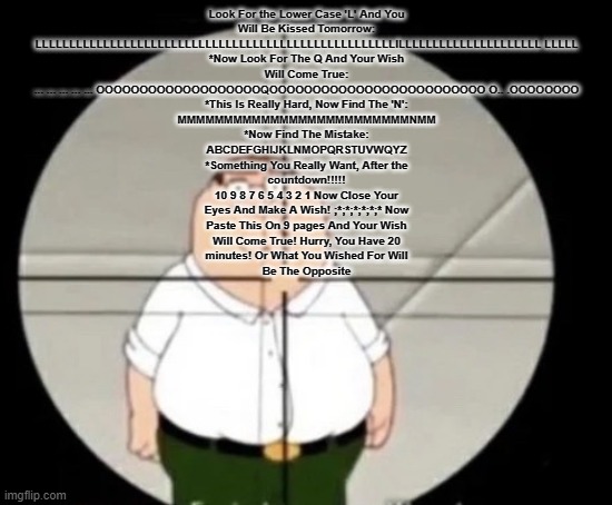 peter griffin sniper | Look For the Lower Case 'L' And You
Will Be Kissed Tomorrow:
LLLLLLLLLLLLLLLLLLLLLLLLLLLLLLLLLLLLLLLLLLLLLLLLLLLLLlLLLLLLLLLLLLLLLLLLLLL LLLLL
*Now Look For The Q And Your Wish
Will Come True:
... ... ... ... ... OOOOOOOOOOOOOOOOOOOQOOOOOOOOOOOOOOOOOOOOOOOOO O.. .OOOOOOOO
*This Is Really Hard, Now Find The 'N':
MMMMMMMMMMMMMMMMMMMMMMMMMNMM
*Now Find The Mistake:
ABCDEFGHIJKLNMOPQRSTUVWQYZ
*Something You Really Want, After the
countdown!!!!!
10 9 8 7 6 5 4 3 2 1 Now Close Your
Eyes And Make A Wish! ;*;*;*;*;*;* Now
Paste This On 9 pages And Your Wish
Will Come True! Hurry, You Have 20
minutes! Or What You Wished For Will
Be The Opposite | image tagged in peter griffin sniper | made w/ Imgflip meme maker