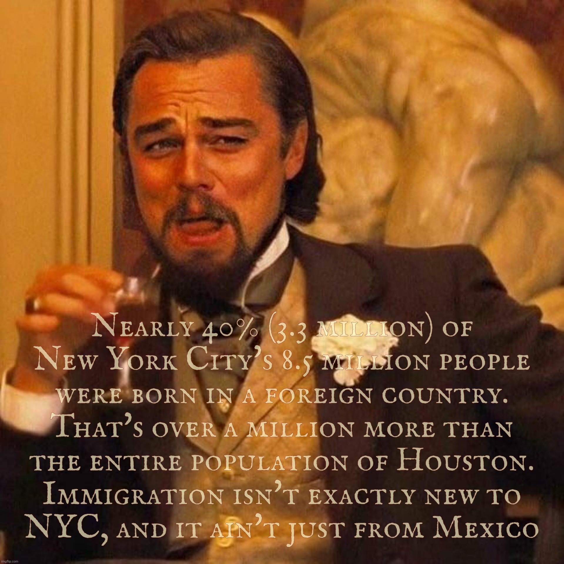 To the ones living under who-knows-what-lost-rock who 'think' NYC - the gateway of America - somehow never had immigrants before | Nearly 40% (3.3 million) of
New York City's 8.5 million people
were born in a foreign country.
That's over a million more than
the entire po | image tagged in laughing leonardo decaprio django large,migrant crisis,nyc,immigrant city usa,melting pot,send em back to texas | made w/ Imgflip meme maker