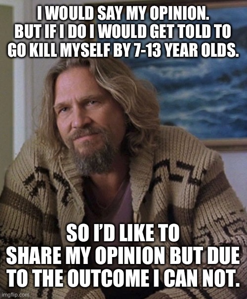 opinion | I WOULD SAY MY OPINION. BUT IF I DO I WOULD GET TOLD TO GO KILL MYSELF BY 7-13 YEAR OLDS. SO I’D LIKE TO SHARE MY OPINION BUT DUE TO THE OUTCOME I CAN NOT. | image tagged in opinion | made w/ Imgflip meme maker