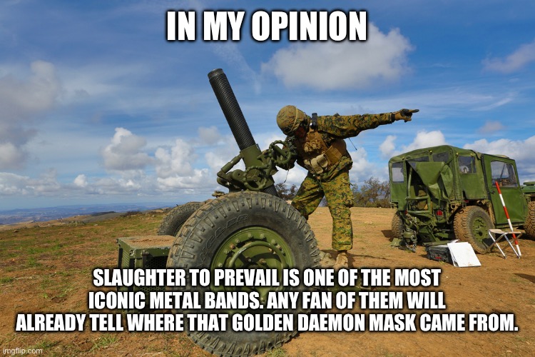 In my professional opinion gun. | IN MY OPINION; SLAUGHTER TO PREVAIL IS ONE OF THE MOST ICONIC METAL BANDS. ANY FAN OF THEM WILL ALREADY TELL WHERE THAT GOLDEN DAEMON MASK CAME FROM. | image tagged in in my professional opinion gun | made w/ Imgflip meme maker