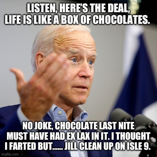 Quid pro joe | LISTEN, HERE’S THE DEAL, LIFE IS LIKE A BOX OF CHOCOLATES. NO JOKE, CHOCOLATE LAST NITE MUST HAVE HAD EX LAX IN IT. I THOUGHT I FARTED BUT…… JILL CLEAN UP ON ISLE 9. | image tagged in quid pro joe | made w/ Imgflip meme maker