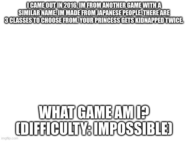 only the very few true gamers will get this one | I CAME OUT IN 2016. IM FROM ANOTHER GAME WITH A SIMILAR NAME. IM MADE FROM JAPANESE PEOPLE. THERE ARE 3 CLASSES TO CHOOSE FROM. YOUR PRINCESS GETS KIDNAPPED TWICE. WHAT GAME AM I? (DIFFICULTY: IMPOSSIBLE) | image tagged in tag | made w/ Imgflip meme maker