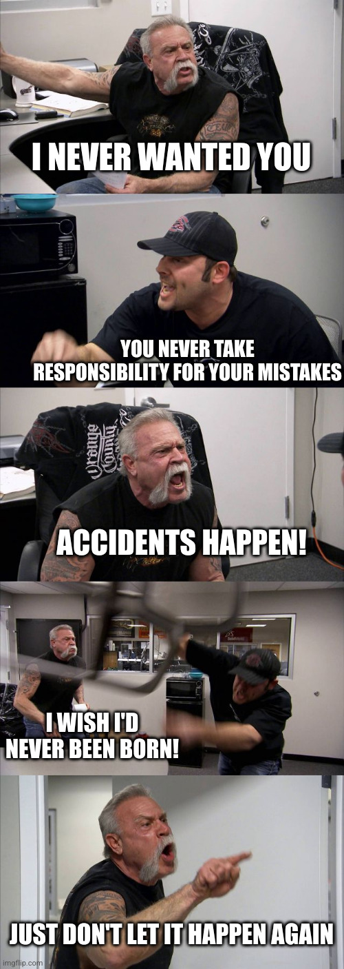 Senior blaming the victim | I NEVER WANTED YOU; YOU NEVER TAKE RESPONSIBILITY FOR YOUR MISTAKES; ACCIDENTS HAPPEN! I WISH I'D NEVER BEEN BORN! JUST DON'T LET IT HAPPEN AGAIN | image tagged in memes,american chopper argument | made w/ Imgflip meme maker