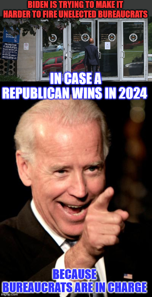 Unelected bureaucrats know best...  it's the democrat insurance plan... | BIDEN IS TRYING TO MAKE IT HARDER TO FIRE UNELECTED BUREAUCRATS; IN CASE A REPUBLICAN WINS IN 2024; BECAUSE BUREAUCRATS ARE IN CHARGE | image tagged in memes,deep state,protection,government corruption,crooked,joe biden | made w/ Imgflip meme maker