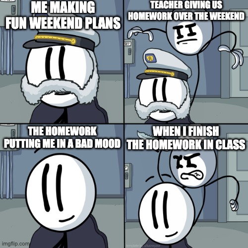 Henry stickmin | ME MAKING FUN WEEKEND PLANS; TEACHER GIVING US HOMEWORK OVER THE WEEKEND; WHEN I FINISH THE HOMEWORK IN CLASS; THE HOMEWORK PUTTING ME IN A BAD MOOD | image tagged in henry stickmin | made w/ Imgflip meme maker