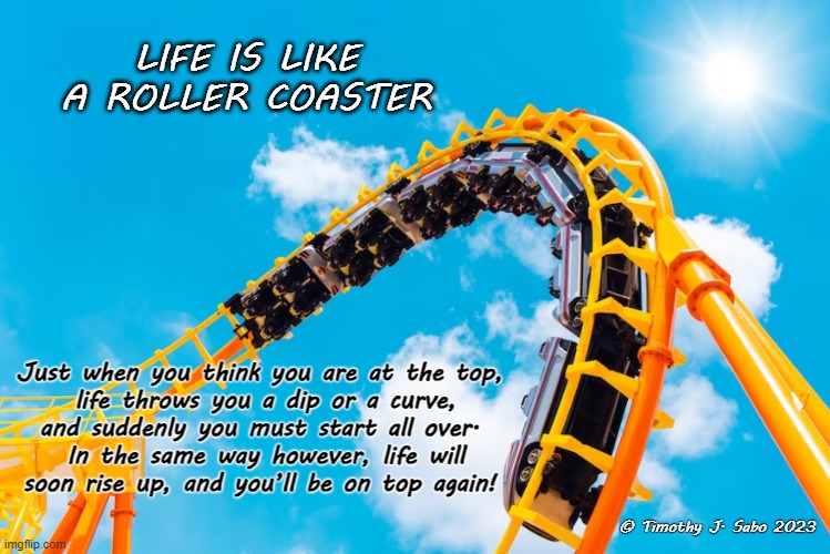 Life is like a Roller Coaster | LIFE IS LIKE A ROLLER COASTER; Just when you think you are at the top,
 life throws you a dip or a curve,

and suddenly you must start all over.
 In the same way however, life will soon rise up, and you’ll be on top again! © Timothy J. Sabo 2023 | image tagged in life,ups and downs,roller coaster,on top,rising | made w/ Imgflip meme maker