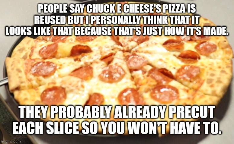 Chuck e cheese's pizza is clearly fine y'all calm down | PEOPLE SAY CHUCK E CHEESE'S PIZZA IS REUSED BUT I PERSONALLY THINK THAT IT LOOKS LIKE THAT BECAUSE THAT'S JUST HOW IT'S MADE. THEY PROBABLY ALREADY PRECUT EACH SLICE SO YOU WON'T HAVE TO. | image tagged in chuck e cheese's pizza,chuck e cheese memes,chuck e cheese,pizza memes,pizza | made w/ Imgflip meme maker