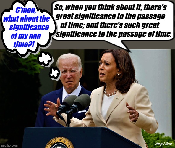 kamala rambling while biden thinks of his nap | So, when you think about it, there's
great significance to the passage
of time; and there's such great 
     significance to the passage of time. C'mon,
 what about the
     significance
of my nap
time?! Angel Soto | image tagged in joe biden,kamala harris,nap time,bedtime,time,blah blah blah | made w/ Imgflip meme maker