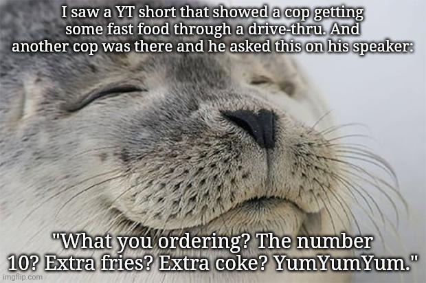 Yumyumyum | I saw a YT short that showed a cop getting some fast food through a drive-thru. And another cop was there and he asked this on his speaker:; "What you ordering? The number 10? Extra fries? Extra coke? YumYumYum." | image tagged in memes,satisfied seal | made w/ Imgflip meme maker