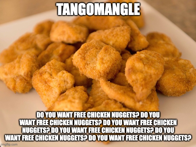Chicken Nuggets | TANGOMANGLE; DO YOU WANT FREE CHICKEN NUGGETS? DO YOU WANT FREE CHICKEN NUGGETS? DO YOU WANT FREE CHICKEN NUGGETS? DO YOU WANT FREE CHICKEN NUGGETS? DO YOU WANT FREE CHICKEN NUGGETS? DO YOU WANT FREE CHICKEN NUGGETS? | image tagged in chicken nuggets | made w/ Imgflip meme maker