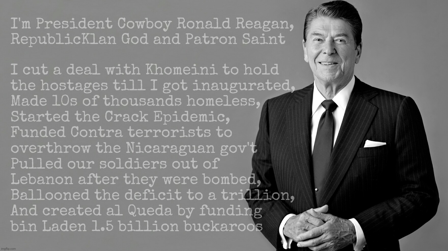 Ronald Reagan, as real as the Grecian Formula on his head | I'm President Cowboy Ronald Reagan,
RepublicKlan God and Patron Saint; I cut a deal with Khomeini to hold
the hostages till I got inaugurated,
Made 10s of thousands homeless,
Started the Crack Epidemic,
Funded Contra terrorists to
overthrow the Nicaraguan gov't
Pulled our soldiers out of
Lebanon after they were bombed,
Ballooned the deficit to a trillion,
And created al Queda by funding
bin Laden 1.5 billion buckaroos | image tagged in ronald reagan,cowboy ronny,the crack epidemic,deal with the ayatollah,gop hero,stain | made w/ Imgflip meme maker