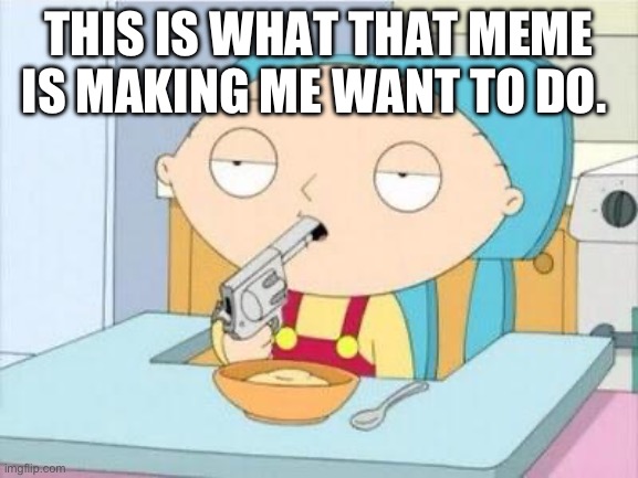 Stewie gun I'm done | THIS IS WHAT THAT MEME IS MAKING ME WANT TO DO. | image tagged in stewie gun i'm done | made w/ Imgflip meme maker
