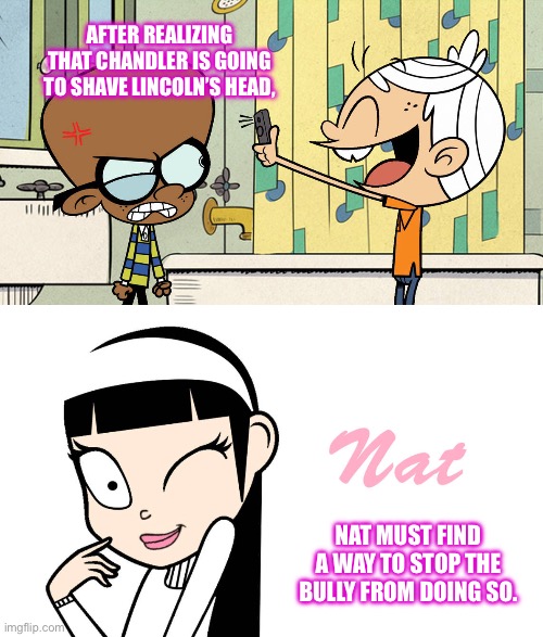 Nat Rescues Lincoln from Chandler | AFTER REALIZING THAT CHANDLER IS GOING TO SHAVE LINCOLN’S HEAD, NAT MUST FIND A WAY TO STOP THE BULLY FROM DOING SO. | image tagged in the loud house,lincoln loud,romantic,love story,beauty,valentine's day | made w/ Imgflip meme maker