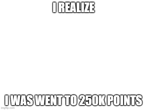 I REALIZE; I WAS WENT TO 250K POINTS | made w/ Imgflip meme maker