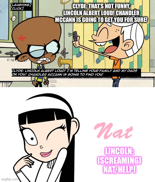 Nat Rescues Lincoln | CLYDE: THAT’S NOT FUNNY, LINCOLN ALBERT LOUD! CHANDLER MCCANN IS GOING TO GET YOU FOR SURE! LINCOLN: [SCREAMING] NAT, HELP! | image tagged in the loud house,romance,romantic,lincoln loud,beautiful girl,pretty girl | made w/ Imgflip meme maker