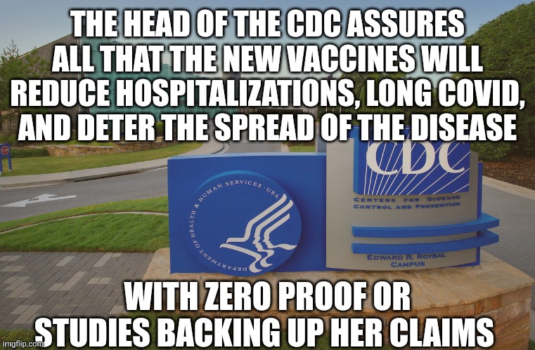 CDC Center for Disease Control where doctors try to help us | THE HEAD OF THE CDC ASSURES ALL THAT THE NEW VACCINES WILL REDUCE HOSPITALIZATIONS, LONG COVID,  AND DETER THE SPREAD OF THE DISEASE; WITH ZERO PROOF OR STUDIES BACKING UP HER CLAIMS | image tagged in cdc center for disease control where doctors try to help us | made w/ Imgflip meme maker