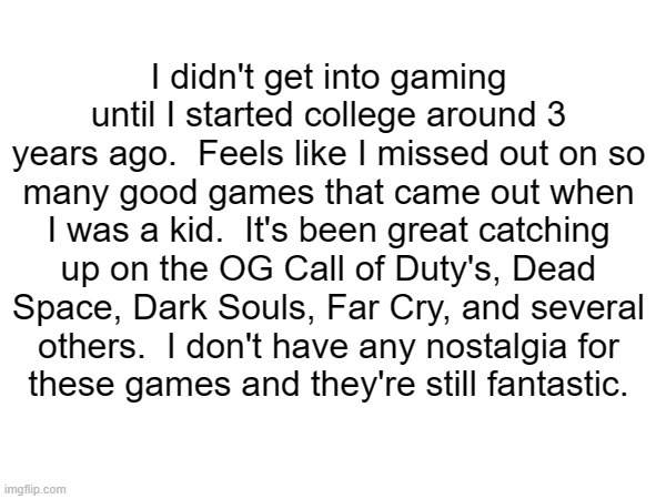 I didn't get into gaming until I started college around 3 years ago.  Feels like I missed out on so
many good games that came out when I was a kid.  It's been great catching up on the OG Call of Duty's, Dead Space, Dark Souls, Far Cry, and several
others.  I don't have any nostalgia for
these games and they're still fantastic. | made w/ Imgflip meme maker