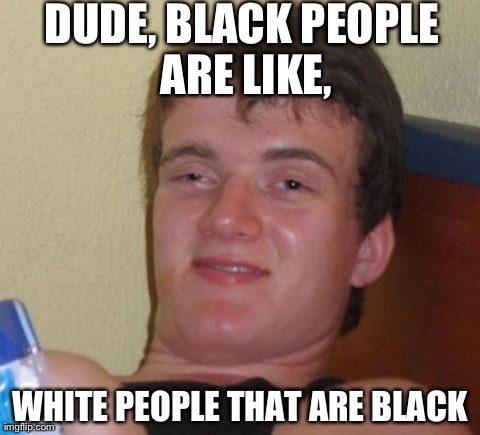 10 Guy Meme | DUDE, BLACK PEOPLE ARE LIKE, WHITE PEOPLE THAT ARE BLACK | image tagged in memes,10 guy,AdviceAnimals | made w/ Imgflip meme maker