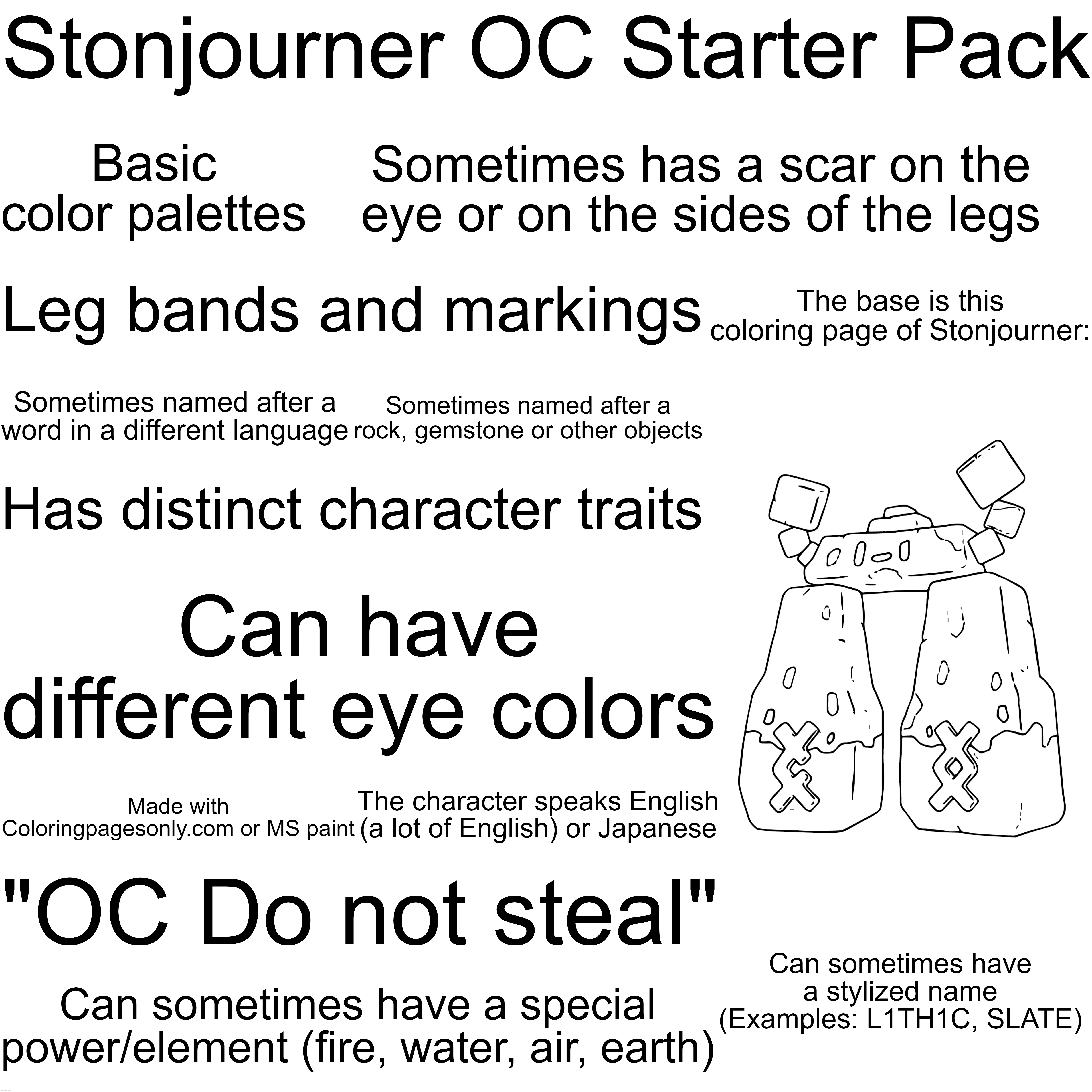 Basic stonjourner oc starter pack | Stonjourner OC Starter Pack; Basic color palettes; Sometimes has a scar on the eye or on the sides of the legs; The base is this coloring page of Stonjourner:; Leg bands and markings; Sometimes named after a word in a different language; Sometimes named after a rock, gemstone or other objects; Has distinct character traits; Can have different eye colors; The character speaks English (a lot of English) or Japanese; Made with Coloringpagesonly.com or MS paint; "OC Do not steal"; Can sometimes have a stylized name (Examples: L1TH1C, SLATE); Can sometimes have a special power/element (fire, water, air, earth) | image tagged in stonjourner,oc,starter pack | made w/ Imgflip meme maker
