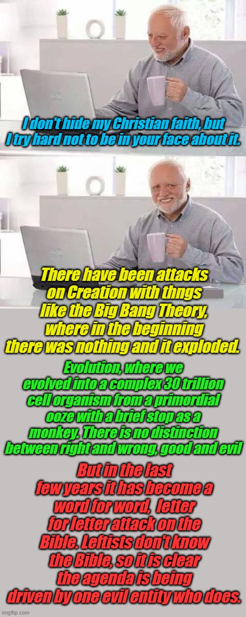 Karl Marx, Saul Alinski, high profile leaders of the WEF worship Satan. Don't take their word, read the Bible for yourself. | I don't hide my Christian faith, but I try hard not to be in your face about it. There have been attacks on Creation with thngs like the Big Bang Theory, where in the beginning there was nothing and it exploded. Evolution, where we evolved into a complex 30 trillion cell organism from a primordial ooze with a brief stop as a monkey. There is no distinction between right and wrong, good and evil; But in the last few years it has become a word for word,  letter for letter attack on the Bible. Leftists don't know the Bible, so it is clear the agenda is being driven by one evil entity who does. | image tagged in memes,hide the pain harold | made w/ Imgflip meme maker