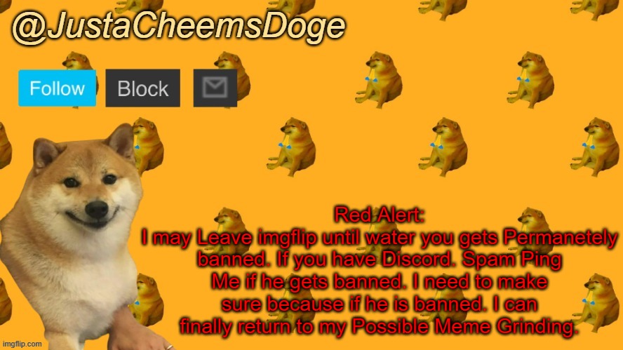 *Red Alert* *May Leave soon* | Red Alert:
I may Leave imgflip until water you gets Permanetely banned. If you have Discord. Spam Ping Me if he gets banned. I need to make sure because if he is banned. I can finally return to my Possible Meme Grinding. | image tagged in new justacheemsdoge announcement template | made w/ Imgflip meme maker