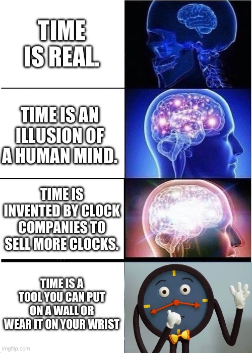 time is a tool you can put on a wall or wear it on your wrist | TIME IS REAL. TIME IS AN ILLUSION OF A HUMAN MIND. TIME IS INVENTED BY CLOCK COMPANIES TO SELL MORE CLOCKS. TIME IS A TOOL YOU CAN PUT ON A WALL OR WEAR IT ON YOUR WRIST | image tagged in memes,expanding brain,dhmis,dont hug me im scared,tony the clock | made w/ Imgflip meme maker