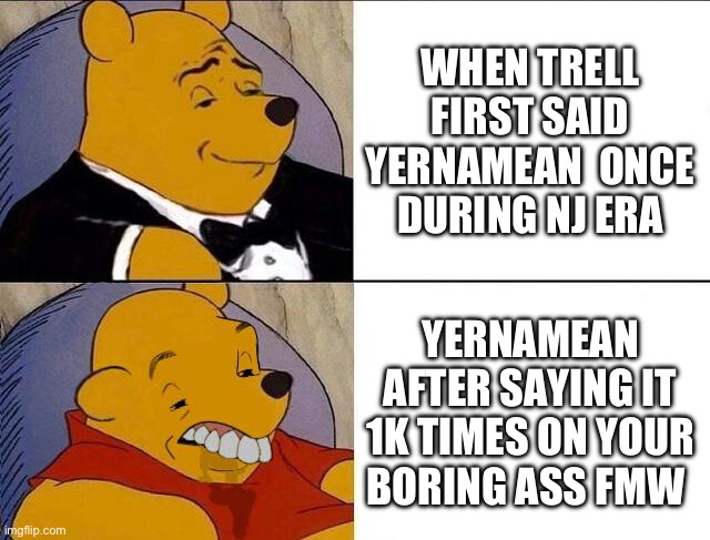 Tuxedo Winnie the Pooh grossed reverse | WHEN TRELL FIRST SAID YERNAMEAN  ONCE DURING NJ ERA; YERNAMEAN AFTER SAYING IT 1K TIMES ON YOUR BORING ASS FMW | image tagged in tuxedo winnie the pooh grossed reverse,NoJumper | made w/ Imgflip meme maker