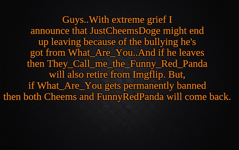 Sad announcement. | Guys..With extreme grief I announce that JustCheemsDoge might end up leaving because of the bullying he's got from What_Are_You..And if he leaves then They_Call_me_the_Funny_Red_Panda will also retire from Imgflip. But, if What_Are_You gets permanently banned then both Cheems and FunnyRedPanda will come back. | image tagged in solid black background,extremely important announcement | made w/ Imgflip meme maker