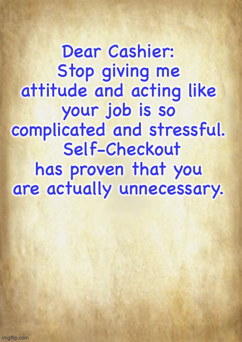 Attitude | Dear Cashier: Stop giving me attitude and acting like your job is so complicated and stressful.  Self-Checkout has proven that you are actually unnecessary. | image tagged in old letter | made w/ Imgflip meme maker