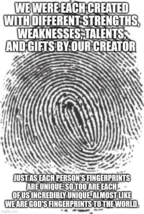 FIngerprint | WE WERE EACH CREATED WITH DIFFERENT STRENGTHS, WEAKNESSES, TALENTS, AND GIFTS BY OUR CREATOR; JUST AS EACH PERSON'S FINGERPRINTS ARE UNIQUE; SO TOO ARE EACH OF US INCREDIBLY UNIQUE. ALMOST LIKE WE ARE GOD'S FINGERPRINTS TO THE WORLD. | image tagged in fingerprint | made w/ Imgflip meme maker
