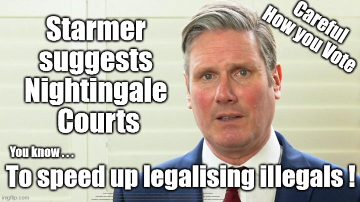 Starmer/Labour suggests Nightingale Courts | Careful
How you Vote; Starmer 
suggests 
Nightingale 
Courts; You know . . . To speed up legalising illegals ! UK based Trafficker gang; Starmer's EU exchange deal = People Trafficking !!! Starmer to Betray Britain . . . #Burden Sharing #Quid Pro Quo #100,000; #Immigration #Starmerout #Labour #wearecorbyn #KeirStarmer #DianeAbbott #McDonnell #cultofcorbyn #labourisdead #labourracism #socialistsunday #nevervotelabour #socialistanyday #Antisemitism #Savile #SavileGate #Paedo #Worboys #GroomingGangs #Paedophile #IllegalImmigration #Immigrants #Invasion #Starmeriswrong #SirSoftie #SirSofty #Blair #Steroids #BibbyStockholm #Barge #burdonsharing #QuidProQuo; EU Migrant Exchange Deal? #Burden Sharing #QuidProQuo #100,000 | image tagged in starmer the blairite,labourisdead,illegal immigration,eu quidproquo burdensharing,just stop oil ulez,stop boats rwanda echr | made w/ Imgflip meme maker