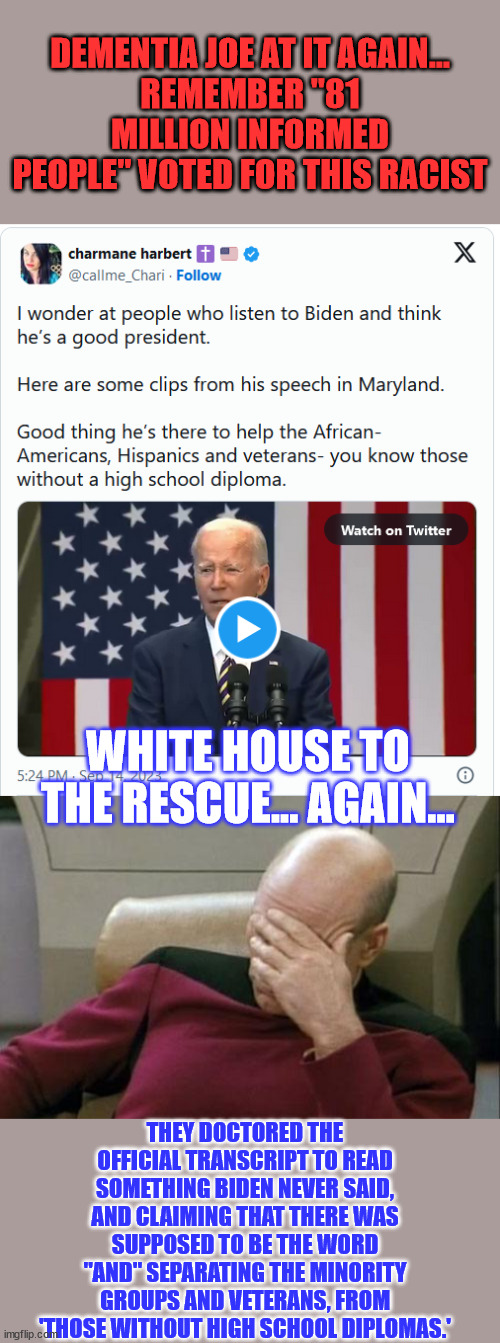 Oh, and Biden lied in the same speech about teaching at the University of Pennsylvania. | DEMENTIA JOE AT IT AGAIN...
REMEMBER "81 MILLION INFORMED PEOPLE" VOTED FOR THIS RACIST; WHITE HOUSE TO THE RESCUE... AGAIN... THEY DOCTORED THE OFFICIAL TRANSCRIPT TO READ SOMETHING BIDEN NEVER SAID, AND CLAIMING THAT THERE WAS SUPPOSED TO BE THE WORD "AND" SEPARATING THE MINORITY GROUPS AND VETERANS, FROM 'THOSE WITHOUT HIGH SCHOOL DIPLOMAS.' | image tagged in memes,captain picard facepalm,racist,joe biden,liar | made w/ Imgflip meme maker
