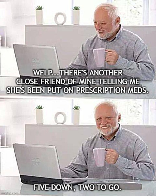 Hide the Pain Harold | WELP...THERE'S ANOTHER CLOSE FRIEND OF MINE TELLING ME SHE'S BEEN PUT ON PRESCRIPTION MEDS. FIVE DOWN, TWO TO GO. | image tagged in memes,hide the pain harold | made w/ Imgflip meme maker