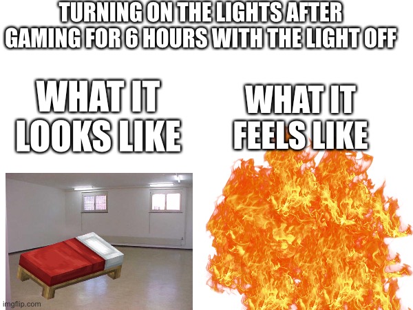 Relatable meme 7 | TURNING ON THE LIGHTS AFTER GAMING FOR 6 HOURS WITH THE LIGHT OFF; WHAT IT FEELS LIKE; WHAT IT LOOKS LIKE | image tagged in imgflip,relatable memes,funny memes,gaming,memes,7 | made w/ Imgflip meme maker