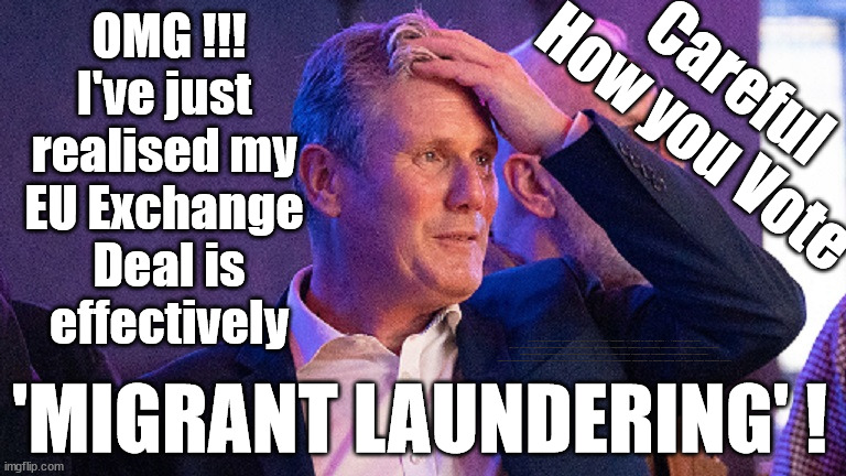 Starmer - 'Migrant laundering' ??? | OMG !!!
I've just 
realised my 
EU Exchange 
Deal is
effectively; Careful
How you Vote; UK based Trafficker gang; Starmer's EU exchange deal = People Trafficking !!! Starmer to Betray Britain . . . #Burden Sharing #Quid Pro Quo #100,000; #Immigration #Starmerout #Labour #wearecorbyn #KeirStarmer #DianeAbbott #McDonnell #cultofcorbyn #labourisdead #labourracism #socialistsunday #nevervotelabour #socialistanyday #Antisemitism #Savile #SavileGate #Paedo #Worboys #GroomingGangs #Paedophile #IllegalImmigration #Immigrants #Invasion #Starmeriswrong #SirSoftie #SirSofty #Blair #Steroids #BibbyStockholm #Barge #burdonsharing #QuidProQuo; EU Migrant Exchange Deal? #Burden Sharing #QuidProQuo #100,000; 'MIGRANT LAUNDERING' ! | image tagged in illegal immigration,labourisdead,stop boats rwanda echr,just stop oil ulez,eu quidproquo burdensharing,starmer eu exchange deal | made w/ Imgflip meme maker