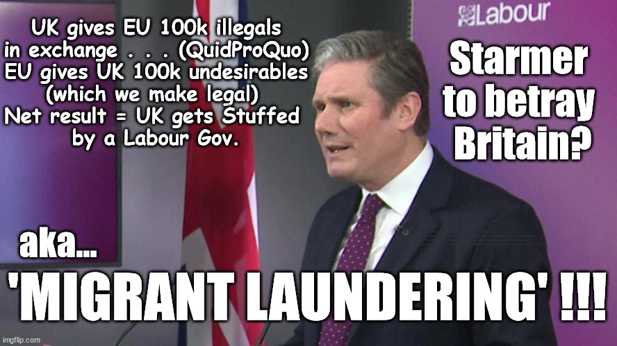 Starmer/Labour - to Betray Britain via 'Migrant laundering' ??? | UK gives EU 100k illegals
in exchange . . . (QuidProQuo)
EU gives UK 100k undesirables
(which we make legal) 
Net result = UK gets Stuffed 
by a Labour Gov. Starmer 
to betray 
Britain? aka... UK based Trafficker gang; Starmer's EU exchange deal = People Trafficking !!! Starmer to Betray Britain . . . #Burden Sharing #Quid Pro Quo #100,000; #Immigration #Starmerout #Labour #wearecorbyn #KeirStarmer #DianeAbbott #McDonnell #cultofcorbyn #labourisdead #labourracism #socialistsunday #nevervotelabour #socialistanyday #Antisemitism #Savile #SavileGate #Paedo #Worboys #GroomingGangs #Paedophile #IllegalImmigration #Immigrants #Invasion #Starmeriswrong #SirSoftie #SirSofty #Blair #Steroids #BibbyStockholm #Barge #burdonsharing #QuidProQuo; EU Migrant Exchange Deal? #Burden Sharing #QuidProQuo #100,000; 'MIGRANT LAUNDERING' !!! | image tagged in starmer migrant laundering,illegal immigration,labourisdead,eu quidproquo burdensharing,stop boats rwanda echr,stop oil ulez | made w/ Imgflip meme maker