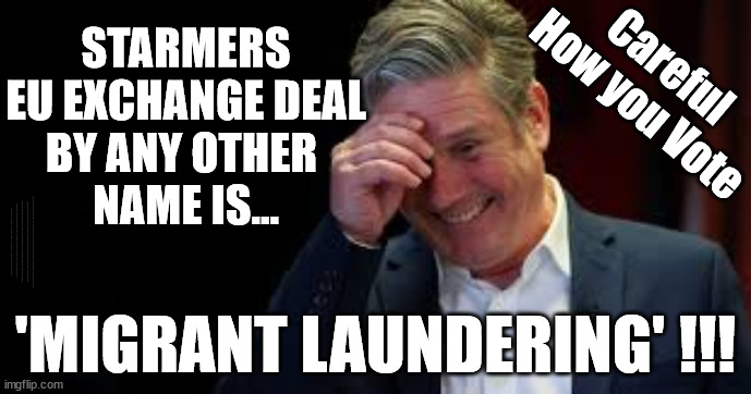 Starmer/Labour to Betray Britain via 'Migrant laundering' ??? | STARMERS
EU EXCHANGE DEAL
BY ANY OTHER 
NAME IS... Careful
How you Vote; UK based Trafficker gang; Starmer's EU exchange deal = People Trafficking !!! Starmer to Betray Britain . . . #Burden Sharing #Quid Pro Quo #100,000; #Immigration #Starmerout #Labour #wearecorbyn #KeirStarmer #DianeAbbott #McDonnell #cultofcorbyn #labourisdead #labourracism #socialistsunday #nevervotelabour #socialistanyday #Antisemitism #Savile #SavileGate #Paedo #Worboys #GroomingGangs #Paedophile #IllegalImmigration #Immigrants #Invasion #Starmeriswrong #SirSoftie #SirSofty #Blair #Steroids #BibbyStockholm #Barge #burdonsharing #QuidProQuo; EU Migrant Exchange Deal? #Burden Sharing #QuidProQuo #100,000; 'MIGRANT LAUNDERING' !!! | image tagged in illegal immigration,labourisdead,stop boats rwanda echr,eu quidproquo burdensharing,stop oil ulez,starmer betray britain | made w/ Imgflip meme maker