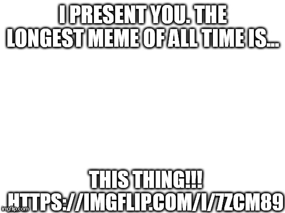 yea | I PRESENT YOU. THE LONGEST MEME OF ALL TIME IS... THIS THING!!!

HTTPS://IMGFLIP.COM/I/7ZCM89 | image tagged in blank white template | made w/ Imgflip meme maker