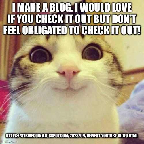 Smiling Cat Meme | I MADE A BLOG. I WOULD LOVE IF YOU CHECK IT OUT BUT DON’T FEEL OBLIGATED TO CHECK IT OUT! HTTPS://STRIKECOIN.BLOGSPOT.COM/2023/09/NEWEST-YOUTUBE-VIDEO.HTML | image tagged in memes,smiling cat | made w/ Imgflip meme maker