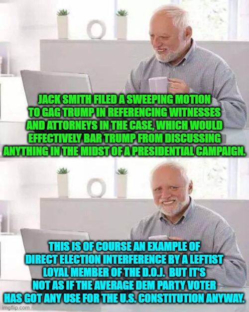 They no longer even pretend. | JACK SMITH FILED A SWEEPING MOTION TO GAG TRUMP IN REFERENCING WITNESSES AND ATTORNEYS IN THE CASE, WHICH WOULD EFFECTIVELY BAR TRUMP FROM DISCUSSING ANYTHING IN THE MIDST OF A PRESIDENTIAL CAMPAIGN. THIS IS OF COURSE AN EXAMPLE OF DIRECT ELECTION INTERFERENCE BY A LEFTIST LOYAL MEMBER OF THE D.O.J.  BUT IT'S NOT AS IF THE AVERAGE DEM PARTY VOTER HAS GOT ANY USE FOR THE U.S. CONSTITUTION ANYWAY. | image tagged in hide the pain harold | made w/ Imgflip meme maker