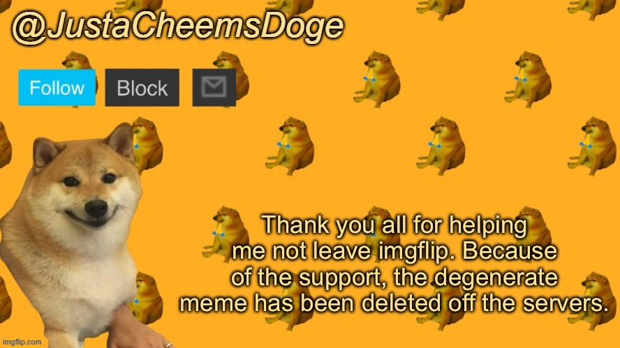 New JustaCheemsDoge Announcement Template | Thank you all for helping me not leave imgflip. Because of the support, the degenerate meme has been deleted off the servers. | image tagged in new justacheemsdoge announcement template | made w/ Imgflip meme maker