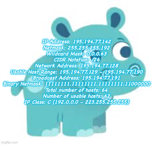 hari | IP Address:	195.194.77.142
Netmask:	255.255.255.192
Wildcard Mask:	0.0.0.63
CIDR Notation:	/26
Network Address:	195.194.77.128
Usable Host Range:	195.194.77.129 - 195.194.77.190
Broadcast Address:	195.194.77.191
Binary Netmask:	11111111.11111111.11111111.11000000
Total number of hosts:	64
Number of usable hosts:	62
IP Class:	C (192.0.0.0 - 223.255.255.255) | made w/ Imgflip meme maker